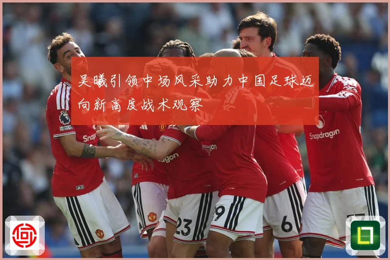 吴曦引领中场风采助力中国足球迈向新高度战术观察