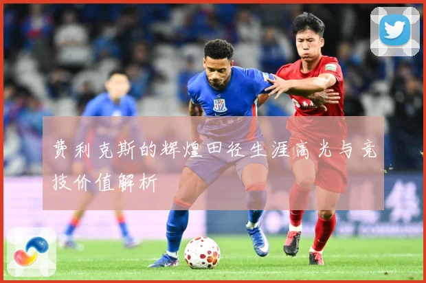 费利克斯的辉煌田径生涯高光与竞技价值解析