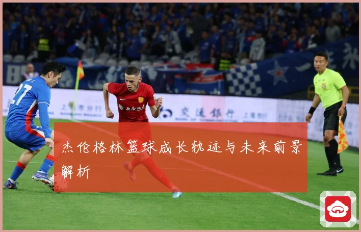 杰伦格林篮球成长轨迹与未来前景解析
