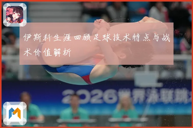 伊斯科生涯回顾足球技术特点与战术价值解析