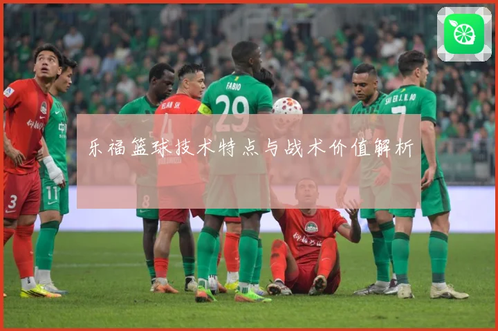 乐福篮球技术特点与战术价值解析