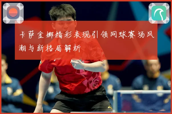 卡萨金娜精彩表现引领网球赛场风潮与新格局解析