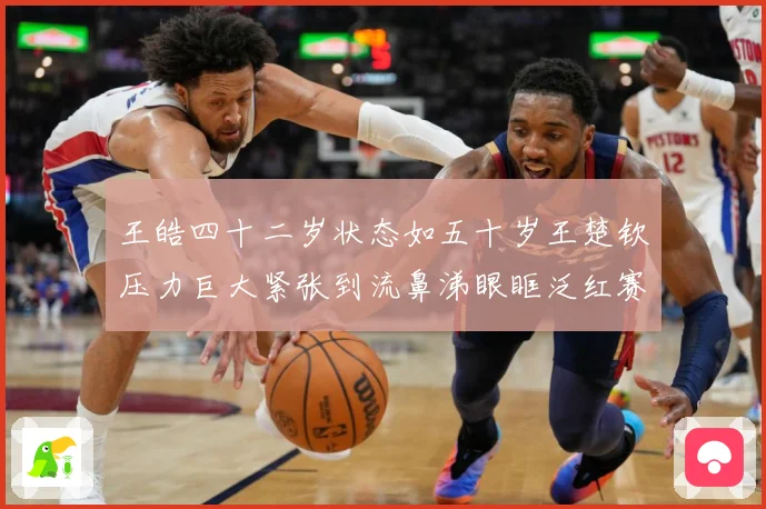 王皓四十二岁状态如五十岁王楚钦压力巨大紧张到流鼻涕眼眶泛红赛场解读