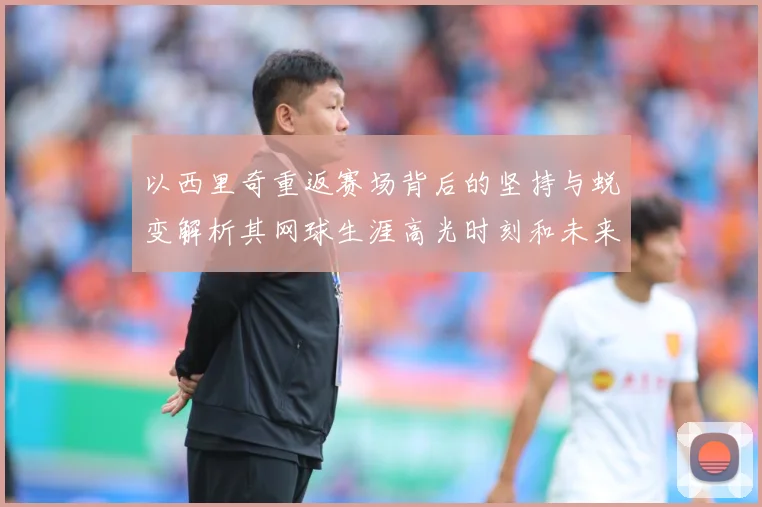 以西里奇重返赛场背后的坚持与蜕变解析其网球生涯高光时刻和未来挑战