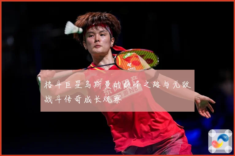 格斗巨星乌斯曼的巅峰之路与无敌战斗传奇成长观察