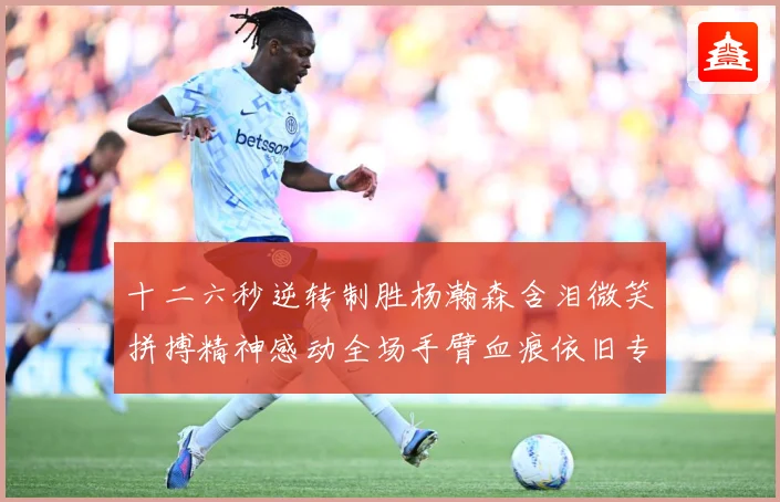 十二六秒逆转制胜杨瀚森含泪微笑拼搏精神感动全场手臂血痕依旧专题观察