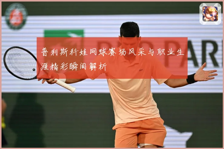 普利斯科娃网球赛场风采与职业生涯精彩瞬间解析