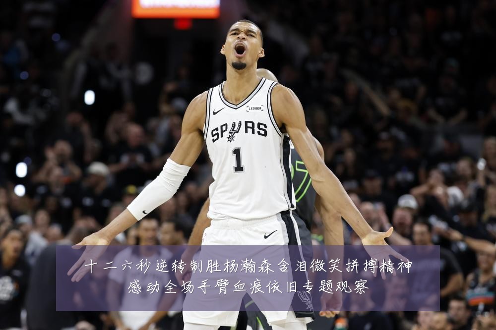 十二六秒逆转制胜杨瀚森含泪微笑拼搏精神感动全场手臂血痕依旧专题观察